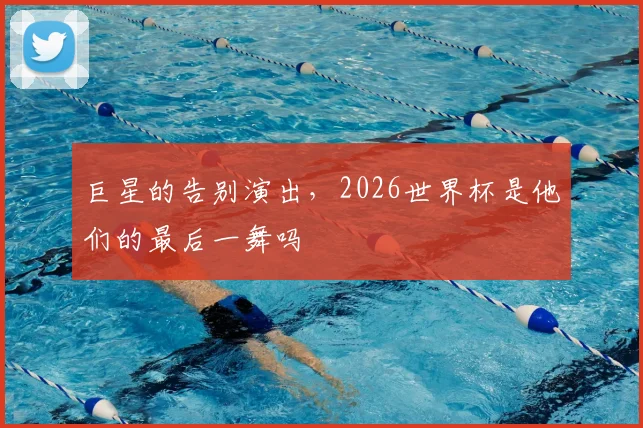 巨星的告别演出，2026世界杯是他们的最后一舞吗